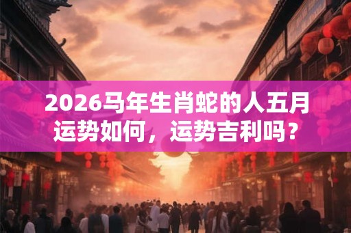 2026马年生肖蛇的人五月运势如何，运势吉利吗？