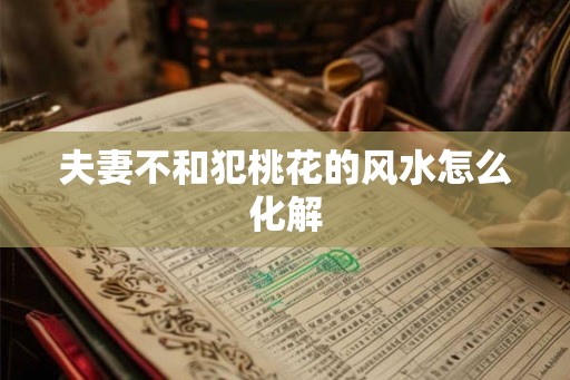 夫妻不和犯桃花的风水怎么化解 夫妻不和犯桃花的风水怎么化解