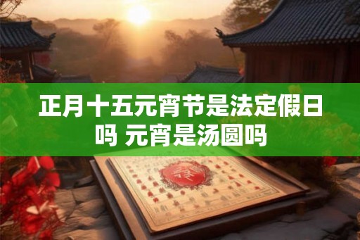 正月十五元宵节是法定假日吗 元宵是汤圆吗 正月十五元宵节是法定假日吗 元宵是汤圆吗