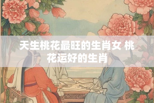 天生桃花最旺的生肖女 桃花运好的生肖