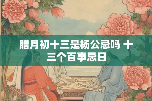 腊月初十三是杨公忌吗 十三个百事忌日