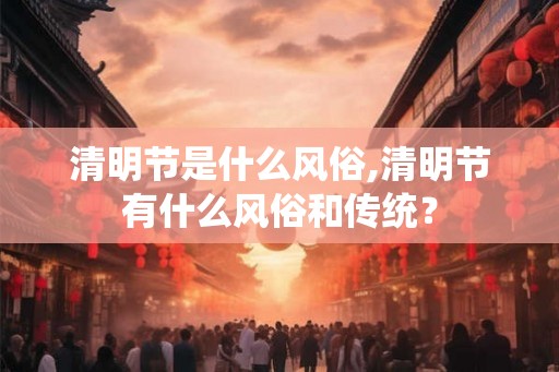 清明节是什么风俗,清明节有什么风俗和传统? 清明节是什么风俗,清明节有什么风俗和传统?