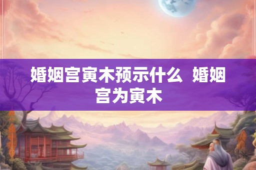 婚姻宫寅木预示什么 婚姻宫为寅木 婚姻宫寅木预示什么 婚姻宫为寅木