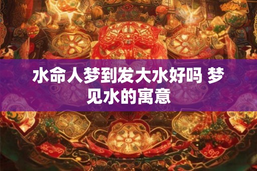 水命人梦到发大水好吗 梦见水的寓意