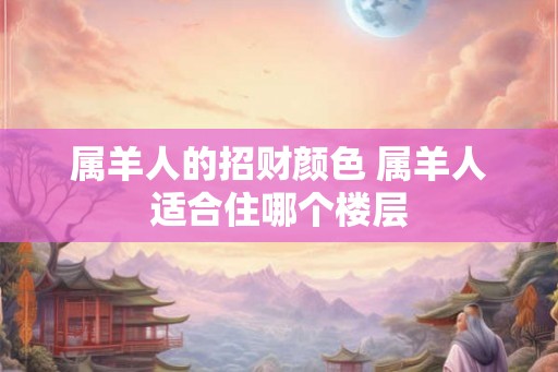 属羊人的招财颜色 属羊人适合住哪个楼层