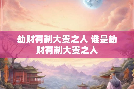 劫财有制大贵之人 谁是劫财有制大贵之人
