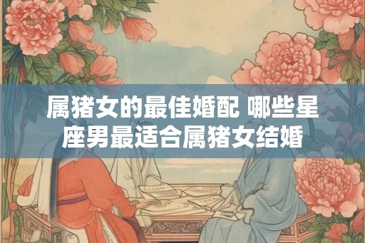 属猪女的最佳婚配 哪些星座男最适合属猪女结婚