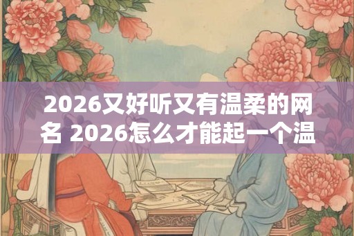 2026又好听又有温柔的网名 2026怎么才能起一个温柔好听的网名