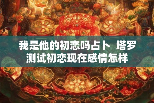 我是他的初恋吗占卜  塔罗测试初恋现在感情怎样