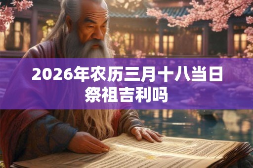 2026年农历三月十八当日祭祖吉利吗 2026年农历三月十八当日祭祖吉利吗