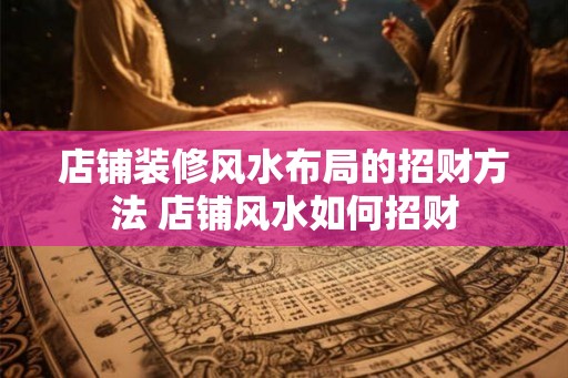 店铺装修风水布局的招财方法 店铺风水如何招财