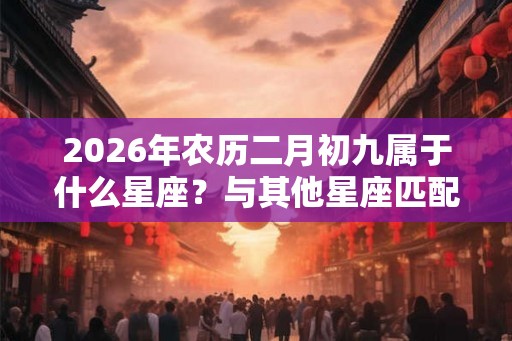2026年农历二月初九属于什么星座?与其他星座匹配 2026年农历二月初九属于什么星座?与其他星座匹配