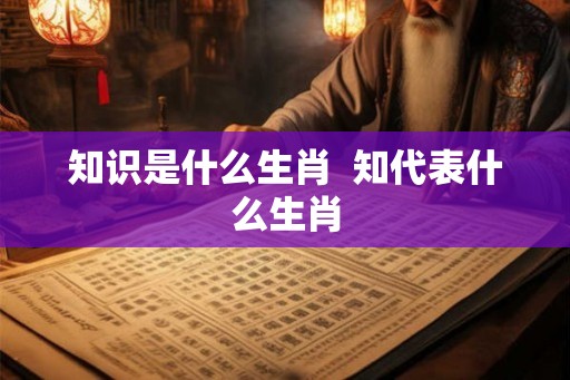 知识是什么生肖 知代表什么生肖 知识是什么生肖 知代表什么生肖