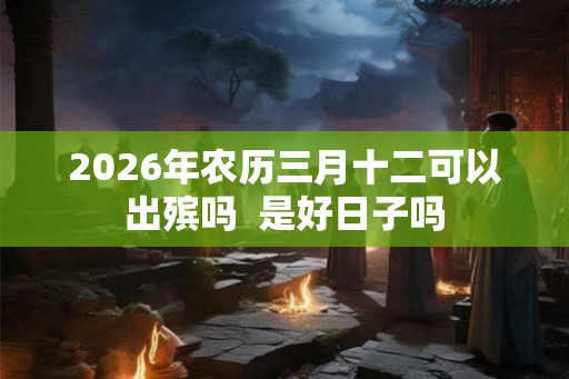 2026年农历三月十二可以出殡吗  是好日子吗