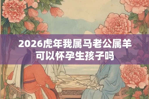 2026虎年我属马老公属羊可以怀孕生孩子吗 2026虎年我属马老公属羊可以怀孕生孩子吗