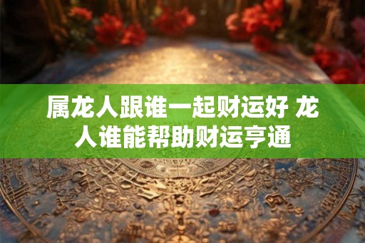 属龙人跟谁一起财运好 龙人谁能帮助财运亨通