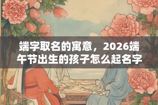 端字取名的寓意，2026端午节出生的孩子怎么起名字？