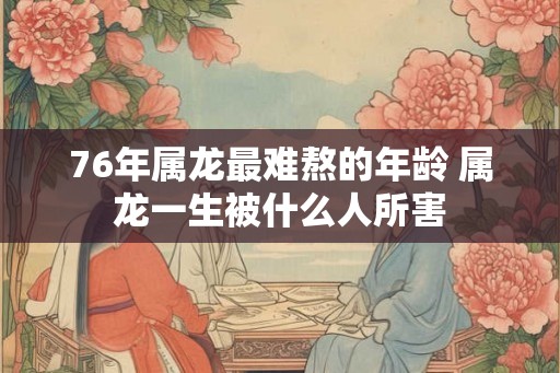 76年属龙最难熬的年龄 属龙一生被什么人所害 76年属龙最难熬的年龄 属龙一生被什么人所害