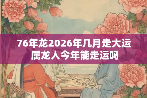 76年龙2026年几月走大运 属龙人今年能走运吗