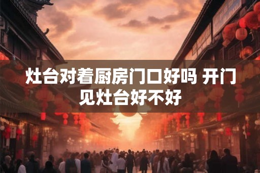 灶台对着厨房门口好吗 开门见灶台好不好