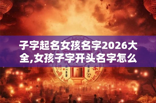 子字起名女孩名字2026大全,女孩子字开头名字怎么起？