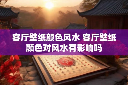 客厅壁纸颜色风水 客厅壁纸颜色对风水有影响吗