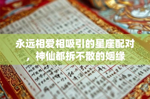 永远相爱相吸引的星座配对,神仙都拆不散的姻缘 永远相爱相吸引的星座配对,神仙都拆不散的姻缘