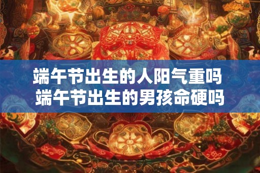 端午节出生的人阳气重吗 端午节出生的男孩命硬吗 端午节出生的人阳气重吗 端午节出生的男孩命硬吗
