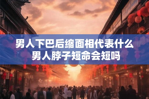 男人下巴后缩面相代表什么 男人脖子短命会短吗