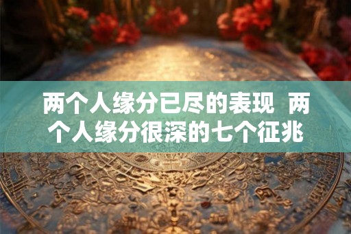 两个人缘分已尽的表现 两个人缘分很深的七个征兆 两个人缘分已尽的表现 两个人缘分很深的七个征兆