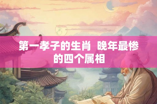 第一孝子的生肖  晚年最惨的四个属相