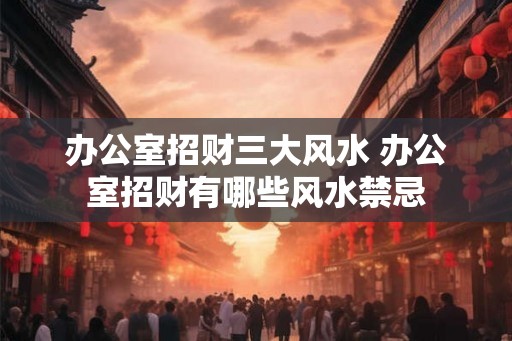 办公室招财三大风水 办公室招财有哪些风水禁忌