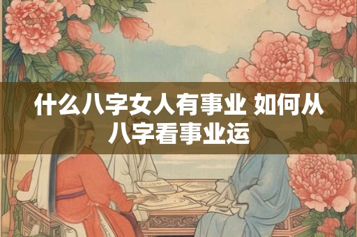什么八字女人有事业 如何从八字看事业运