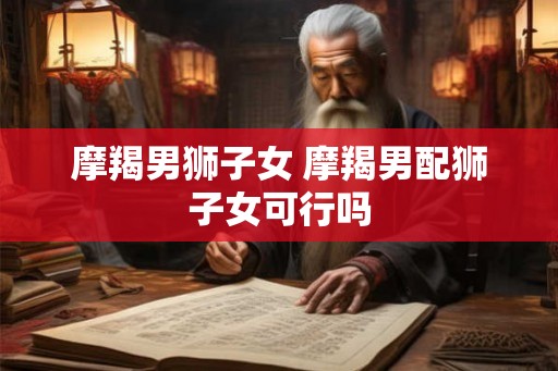 摩羯男狮子女 摩羯男配狮子女可行吗 摩羯男狮子女 摩羯男配狮子女可行吗