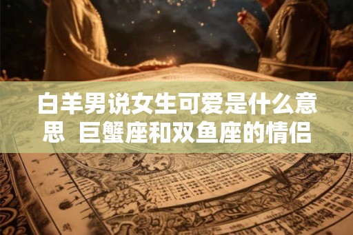 白羊男说女生可爱是什么意思 巨蟹座和双鱼座的情侣值是多少 白羊男说女生可爱是什么意思 巨蟹座和双鱼座的情侣值是多少