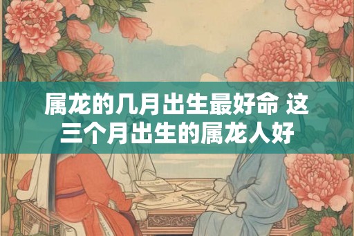 属龙的几月出生最好命 这三个月出生的属龙人好
