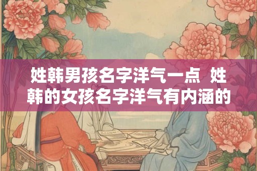 姓韩男孩名字洋气一点  姓韩的女孩名字洋气有内涵的