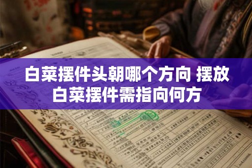 白菜摆件头朝哪个方向 摆放白菜摆件需指向何方