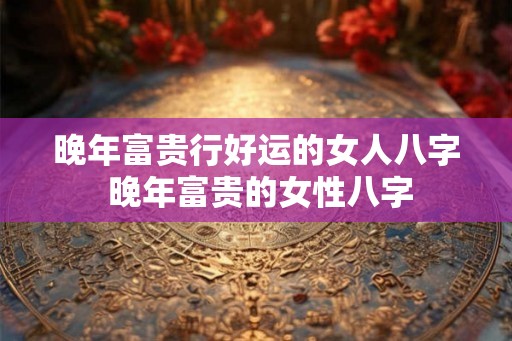 晚年富贵行好运的女人八字 晚年富贵的女性八字