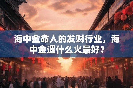 海中金命人的发财行业,海中金遇什么火最好? 海中金命人的发财行业,海中金遇什么火最好?