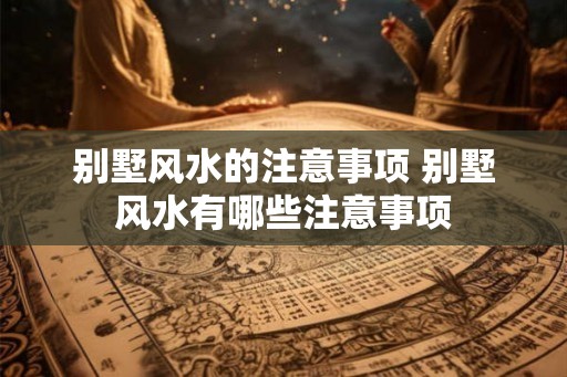 别墅风水的注意事项 别墅风水有哪些注意事项
