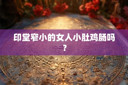 印堂窄小的女人小肚鸡肠吗? 印堂窄小的女人小肚鸡肠吗?