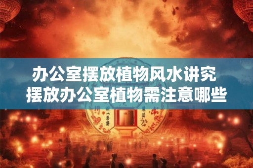 办公室摆放植物风水讲究 摆放办公室植物需注意哪些风水