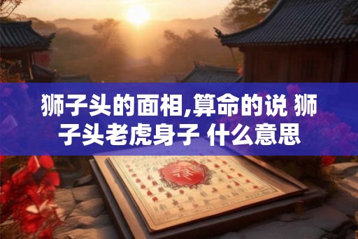 狮子头的面相,算命的说 狮子头老虎身子 什么意思