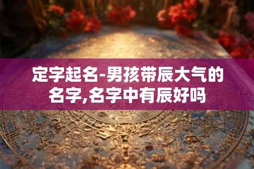 定字起名-男孩带辰大气的名字,名字中有辰好吗 定字起名-男孩带辰大气的名字,名字中有辰好吗