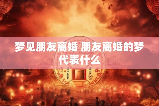 梦见朋友离婚 朋友离婚的梦代表什么