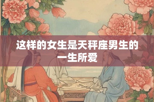 这样的女生是天秤座男生的一生所爱 这样的女生是天秤座男生的一生所爱