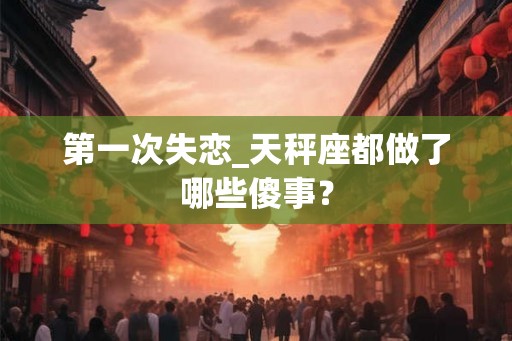 第一次失恋_天秤座都做了哪些傻事? 第一次失恋_天秤座都做了哪些傻事?