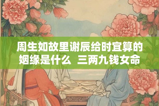 周生如故里谢辰给时宜算的姻缘是什么 三两九钱女命看配偶 周生如故里谢辰给时宜算的姻缘是什么 三两九钱女命看配偶