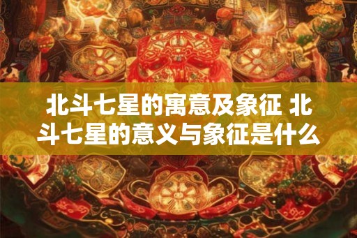北斗七星的寓意及象征 北斗七星的意义与象征是什么